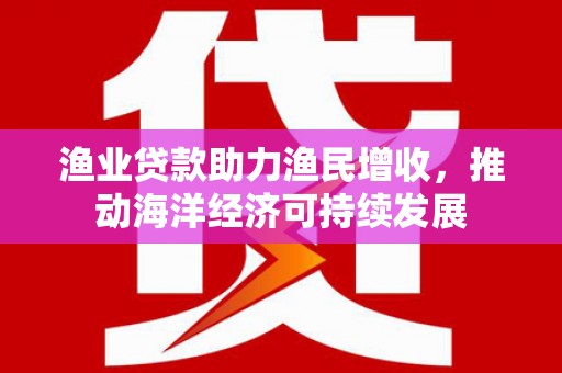 惠来渔业贷款助力渔民增收，推动海洋经济可持续发展